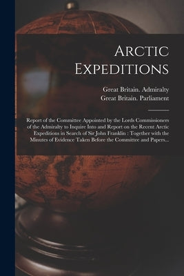Arctic Expeditions: Report of the Committee Appointed by the Lords Commissioners of the Admiralty to Inquire Into and Report on the Recent by Great Britain Admiralty