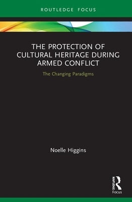 The Protection of Cultural Heritage During Armed Conflict: The Changing Paradigms by Higgins, Noelle