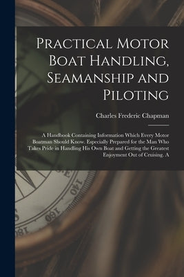 Practical Motor Boat Handling, Seamanship and Piloting: A Handbook Containing Information Which Every Motor Boatman Should Know. Especially Prepared f by Chapman, Charles Frederic