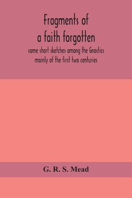 Fragments of a faith forgotten, some short sketches among the Gnostics mainly of the first two centuries - a contribution to the study of Christian or by R. S. Mead, G.