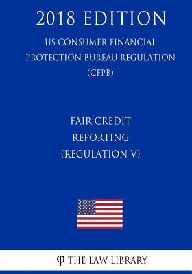 Fair Credit Reporting (Regulation V) (US Consumer Financial Protection Bureau Regulation) (CFPB) (2018 Edition) by The Law Library