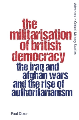 The Militarisation of British Democracy: The Iraq and Afghan Wars and the Rise of Authoritarianism by Dixon, Paul