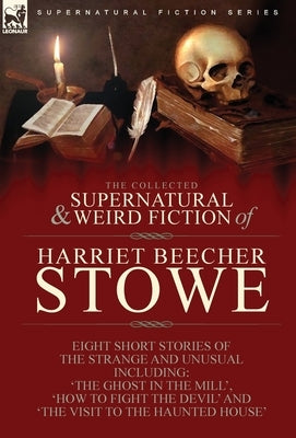 The Collected Supernatural and Weird Fiction of Harriet Beecher Stowe: Eight Short Stories of the Strange and Unusual Including 'The Ghost in the Mill by Stowe, Harriet Beecher