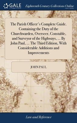 The Parish Officer's Complete Guide. Containing the Duty of the Churchwarden, Overseer, Constable, and Surveyor of the Highways, ... By John Paul, ... by Paul, John