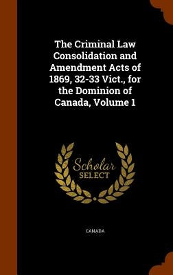 The Criminal Law Consolidation and Amendment Acts of 1869, 32-33 Vict., for the Dominion of Canada, Volume 1 by Canada