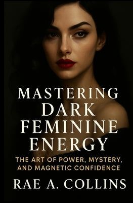 Mastering Dark Feminine Energy: The Art of Power, Mystery, and Magnetic Confidence by Collins, Rae A.