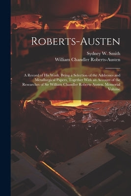 Roberts-Austen: A Record of His Work. Being a Selection of the Addresses and Metallurgical Papers, Together With an Account of the Res by Roberts-Austen, William Chandler