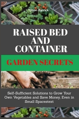 Raised Bed And Container Garden Secrets: Self-Sufficient Solutions to Grow Your Own Vegetables and Save Money, Even in Small Spaces by Patrick, Tyson