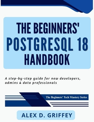 The Beginners' PostgreSQL 18 Handbook: A Step-by-Step Guide for New Developers, Admins & Data Professionals by Griffey, Alex D.