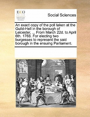 An exact copy of the poll taken at the Guild-Hall in the borough of Leicester, ... From March 22d. to April 6th. 1768. For electing two burgesses to r by Multiple Contributors