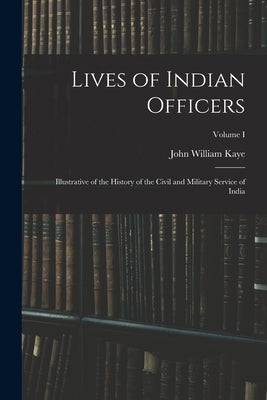 Lives of Indian Officers: Illustrative of the History of the Civil and Military Service of India; Volume I by Kaye, John William