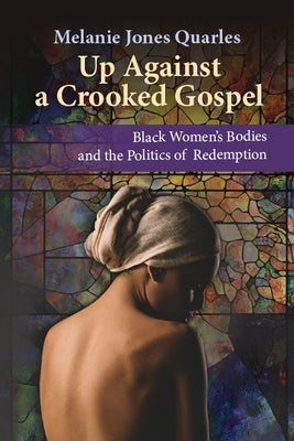 Up Against a Crooked Gospel: Black Women's Bodies and the Politics of Redemption in Religion and Society by Jones Quarles, Melanie