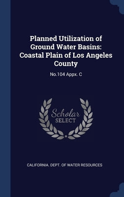 Planned Utilization of Ground Water Basins: Coastal Plain of Los Angeles County: No.104 Appx. C by California Dept of Water Resources