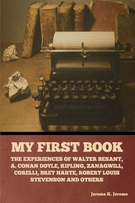 My First Book: The Experiences of Walter Besant, A. Conan Doyle, Kipling, Zanagwill, Corelli, Bret Harte, Robert Louis Stevenson and by Jerome, Jerome K.