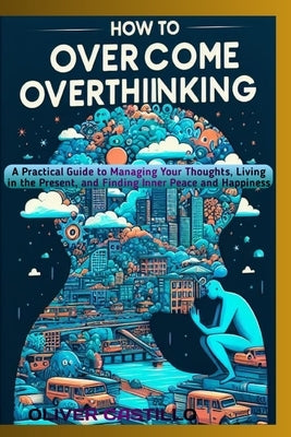How to Overcome Overthinking: A Practical Guide to Managing Your Thoughts, Living in the Present, and Finding Inner Peace and Happiness by Castillo, Oliver