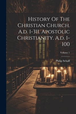 History Of The Christian Church. A.d. 1-311. Apostolic Christianity. A.d. 1-100; Volume 1 by Schaff, Philip