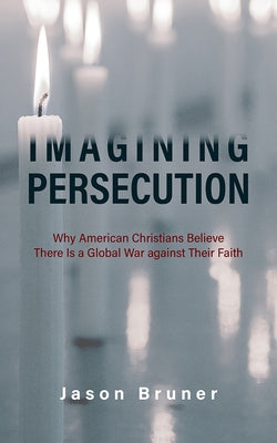 Imagining Persecution: Why American Christians Believe There Is a Global War Against Their Faith by Bruner, Jason