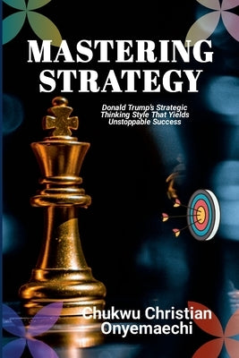 Mastering Strategy: Donald Trump's strategic thinking style that yields unstoppable success by Onyemaechi, Chukwu Christian