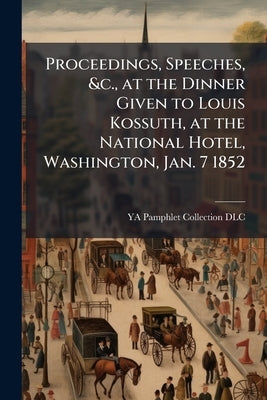 Proceedings, Speeches, &c., at the Dinner Given to Louis Kossuth, at the National Hotel, Washington, Jan. 7 1852 by Ya Pamphlet Collection (Library of Congr