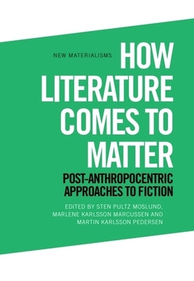 How Literature Comes to Matter: Post-Anthropocentric Approaches to Fiction by Moslund, Sten Pultz
