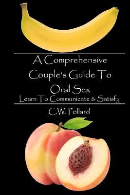 A Comprehensive Couple's Guide To Oral Sex: Learn To Communicate & Satisfy by Pollard, C. W.