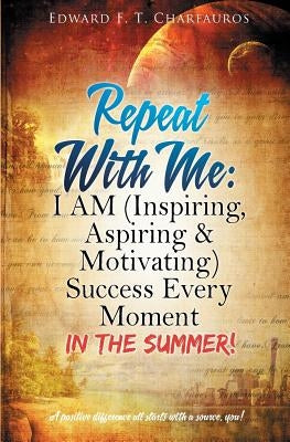 Repeat With Me: I AM (Inspiring, Aspiring & Motivating) Success Every Moment: In The Summer! by Charfauros, Edward F. T.