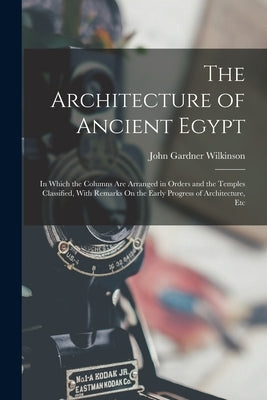The Architecture of Ancient Egypt: In Which the Columns Are Arranged in Orders and the Temples Classified, With Remarks On the Early Progress of Archi by Wilkinson, John Gardner