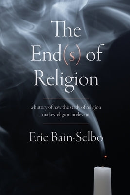 The End(s) of Religion: A History of How the Study of Religion Makes Religion Irrelevant by Bain-Selbo, Eric