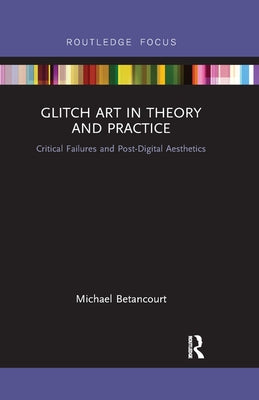 Glitch Art in Theory and Practice: Critical Failures and Post-Digital Aesthetics by Betancourt, Michael