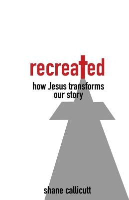 Recreated: How Jesus Transforms Our Story by Callicutt, Shane