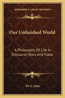 Our Unfinished World: A Philosophy Of Life In Discourse Story And Fable by Almi, Eli A.