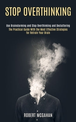 Stop Overthinking: Use Brainstorming and Stop Overthinking and Decluttering (The Practical Guide With the Most Effective Strategies for Retrain Your B by McGahan, Robert