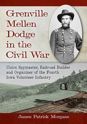 Grenville Mellen Dodge in the Civil War: Union Spymaster, Railroad Builder and Organizer of the Fourth Iowa Volunteer Infantry by Morgans, James Patrick