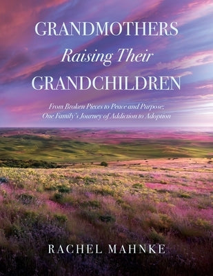 Grandmothers Raising Their Grandchildren: From Broken Pieces to Peace and Purpose; One Family's Journey of Addiction to Adoption by Mahnke, Rachel