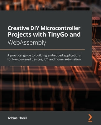 Creative DIY Microcontroller Projects with TinyGo and WebAssembly: A practical guide to building embedded applications for low-powered devices, IoT, a by Theel, Tobias