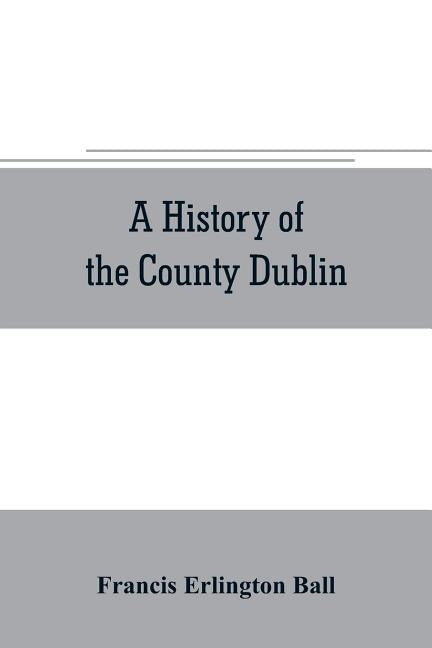 A history of the County Dublin; the people, parishes and antiquities from the earliest times to the close of the eighteenth century Part Second Being by Erlington Ball, Francis