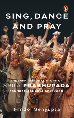 Sing, Dance and Pray: The Inspirational Story of Srila Prabhupada Founder-Acharya of Iskcon by Sengupta, Hindol
