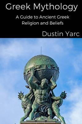 Greek Mythology: A Guide to Ancient Greek Religion and Beliefs by Yarc, Dustin