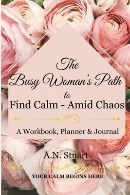 The Busy Woman's Path to find Calm - Amid Chaos: Your Calm Begins Here - A workbook, Planner and Journal by Stuart, A. N.