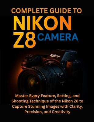 Complete Guide to Nikon Z8 Camera: Master Every Feature, Setting, and Shooting Technique of the Nikon Z8 to Capture Stunning Images with Clarity, Prec by Norwood, Celia