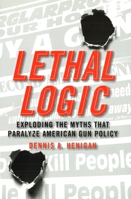 Lethal Logic: Exploding the Myths That Paralyze American Gun Policy by Henigan, Dennis A.