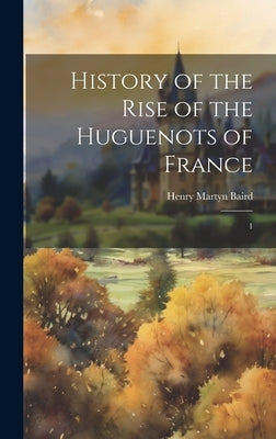 History of the Rise of the Huguenots of France: 1 by Baird, Henry Martyn