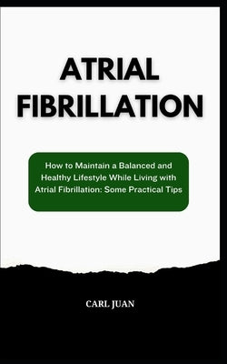 Atrial Fibrillation: How to Maintain a Balanced and Healthy Lifestyle While Living with Atrial Fibrillation: Some Practical Tips by Juan, Carl