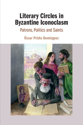 Literary Circles in Byzantine Iconoclasm: Patrons, Politics and Saints by Prieto Domínguez, Óscar