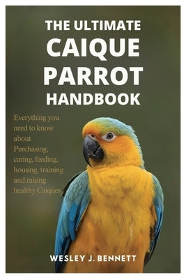 The Ultimate Caique Parrot Handbook: Everything you need to know about purchasing, caring, feeding, housing, training and raising healthy Caiques by J. Bennett, Wesley