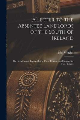 A Letter to the Absentee Landlords of the South of Ireland: on the Means of Tranquillizing Their Tenantry and Improving Their Estates; 19 by Wiggins, John