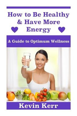 How to Be Healthy & Have More Energy: A Guide to Optimum Wellness. by Kerr, Kevin