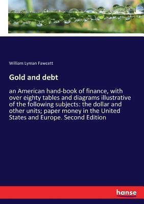 Gold and debt: an American hand-book of finance, with over eighty tables and diagrams illustrative of the following subjects: the dollar and other uni by Fawcett, William Lyman