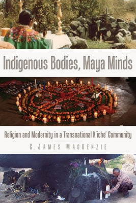 Indigenous Bodies, Maya Minds: Religion and Modernity in a Transnational K'Iche' Community by MacKenzie, C. James