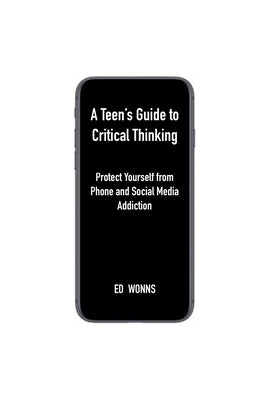 A Teen's Guide to Critical Thinking: Protect Yourself from Phone and Social Media Addiction by Wonns, Ed